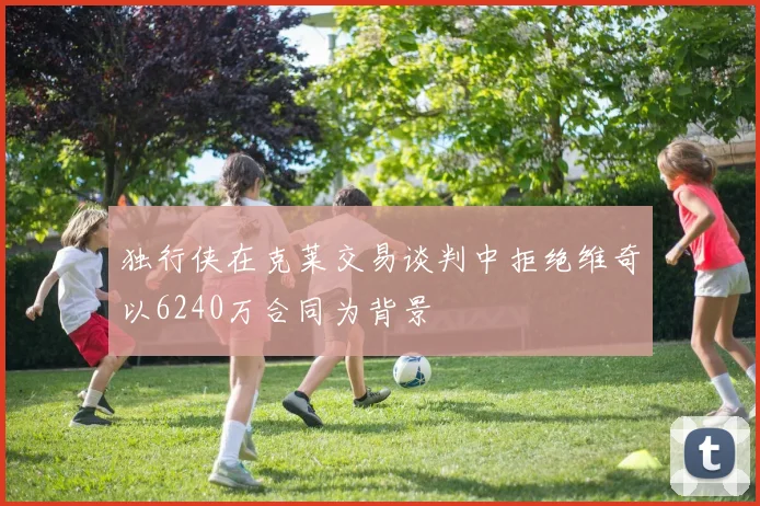 独行侠在克莱交易谈判中拒绝维奇以6240万合同为背景